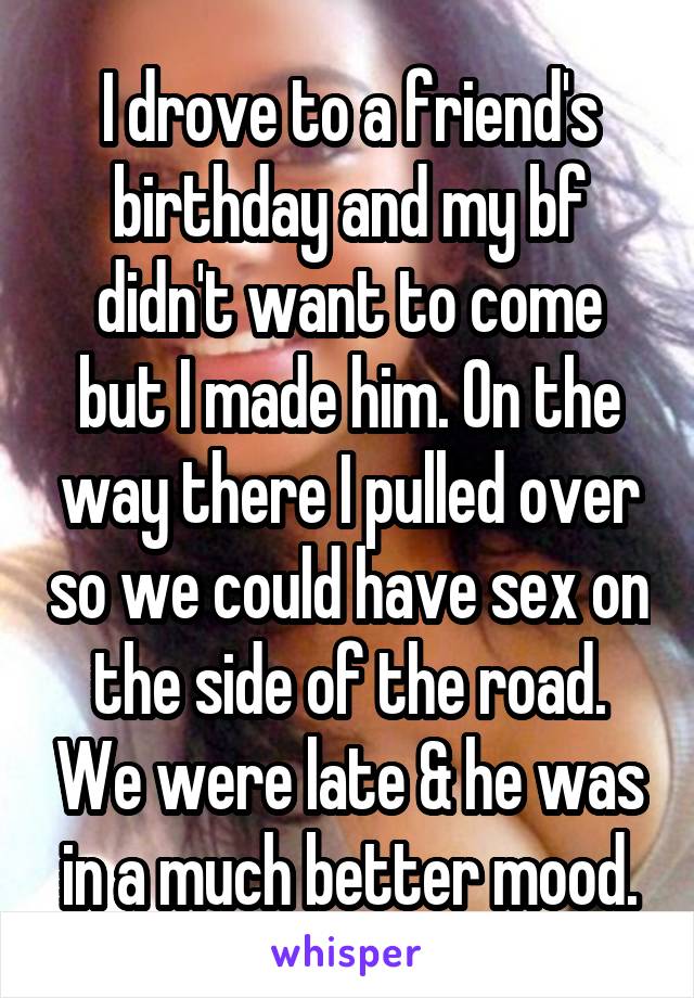 I drove to a friend's birthday and my bf didn't want to come but I made him. On the way there I pulled over so we could have sex on the side of the road. We were late & he was in a much better mood.