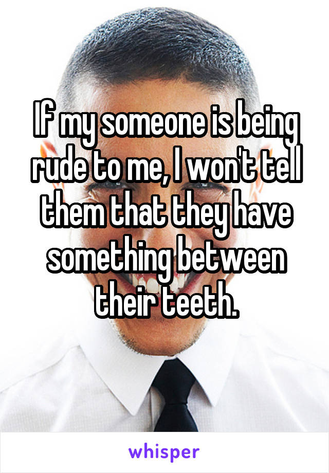 If my someone is being rude to me, I won't tell them that they have something between their teeth.
