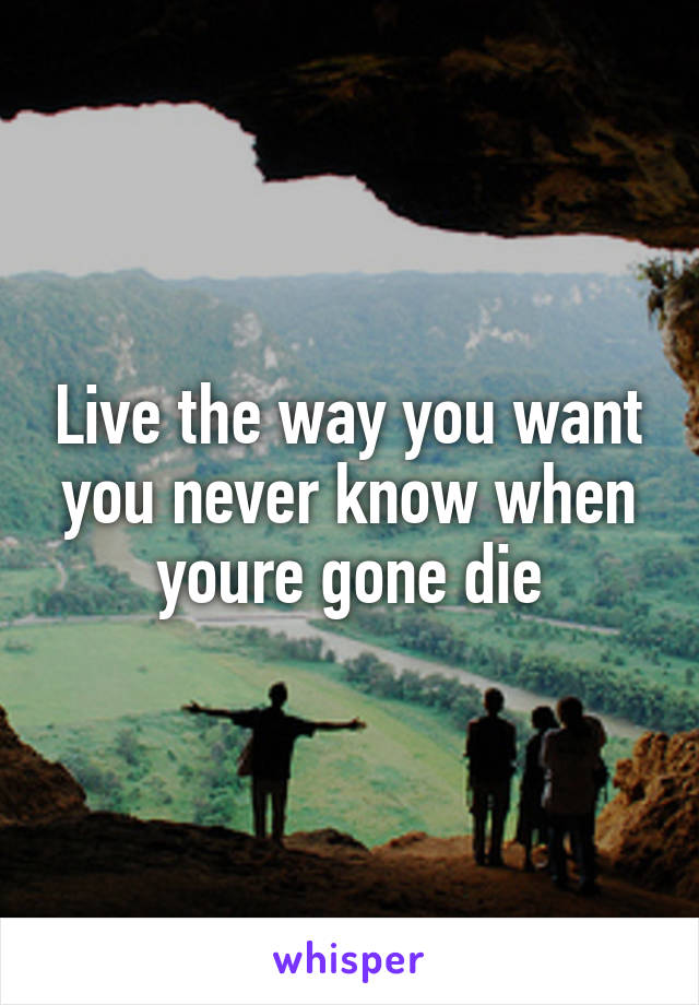 Live the way you want you never know when youre gone die