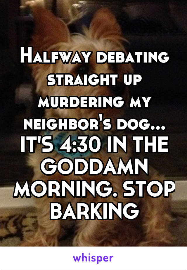 Halfway debating straight up murdering my neighbor's dog... IT'S 4:30 IN THE GODDAMN MORNING. STOP BARKING