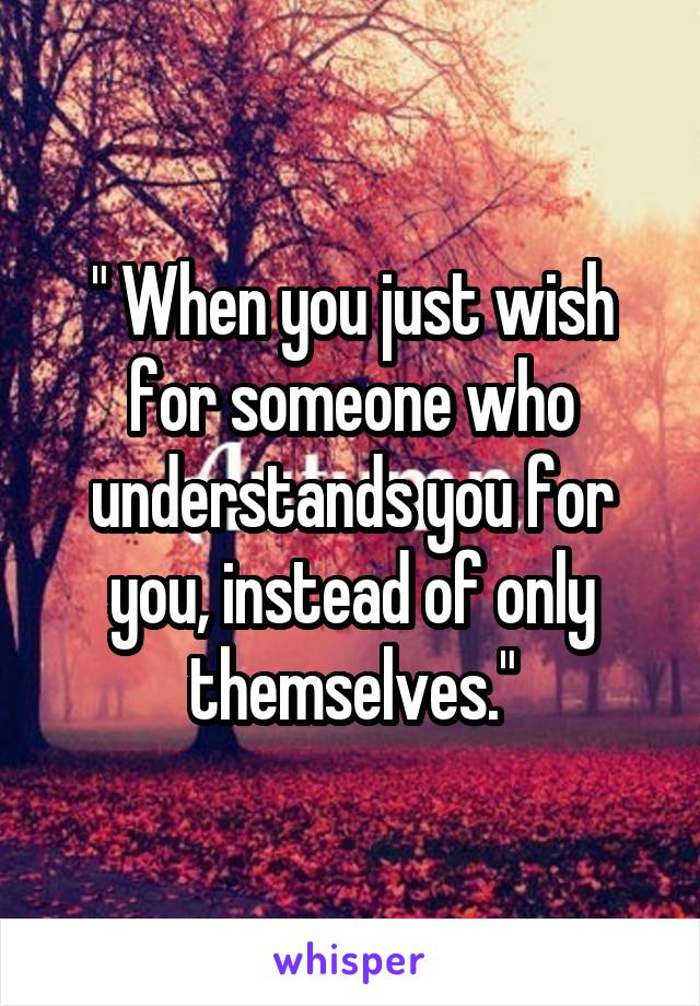 " When you just wish for someone who understands you for you, instead of only themselves."