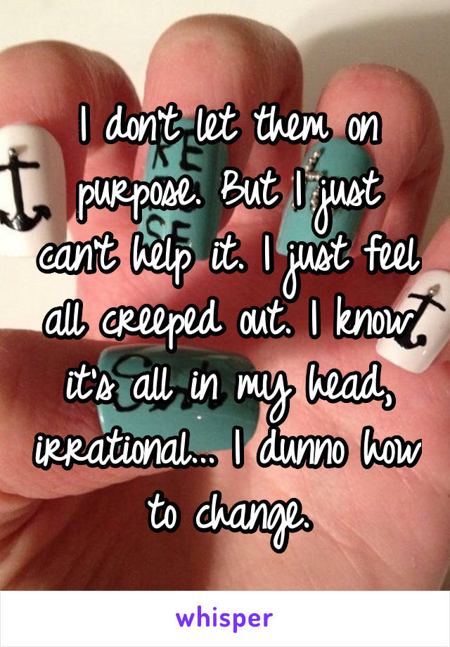 I don't let them on purpose. But I just can't help it. I just feel all creeped out. I know it's all in my head, irrational... I dunno how to change.