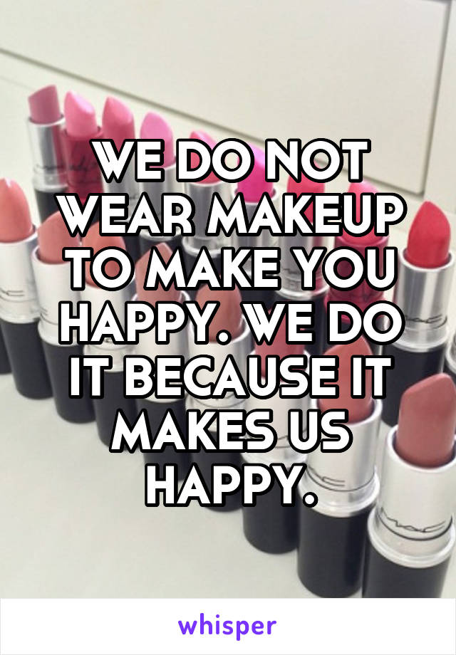 WE DO NOT WEAR MAKEUP TO MAKE YOU HAPPY. WE DO IT BECAUSE IT MAKES US HAPPY.