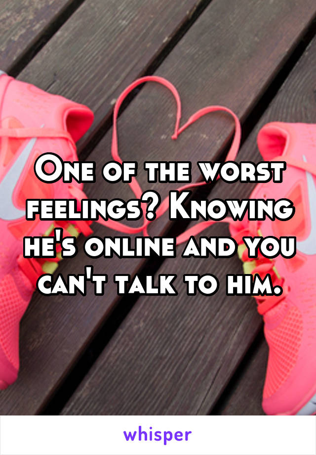 One of the worst feelings? Knowing he's online and you can't talk to him.