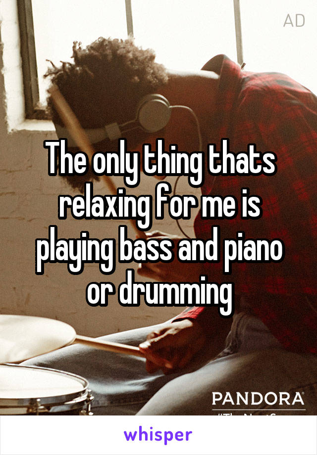 The only thing thats relaxing for me is playing bass and piano or drumming