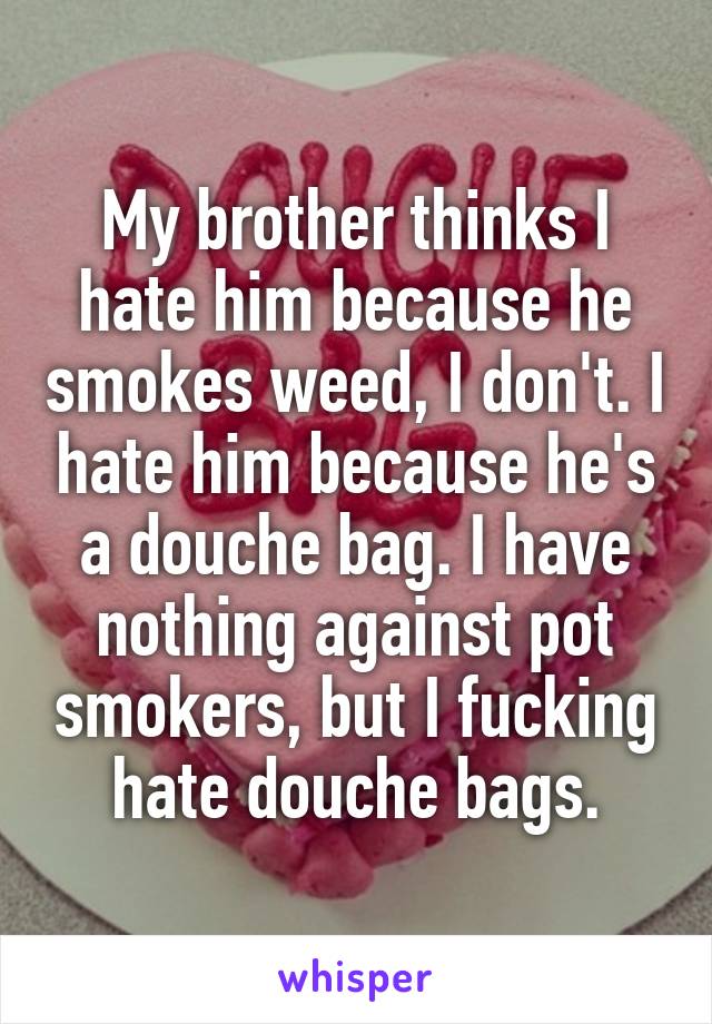 My brother thinks I hate him because he smokes weed, I don't. I hate him because he's a douche bag. I have nothing against pot smokers, but I fucking hate douche bags.