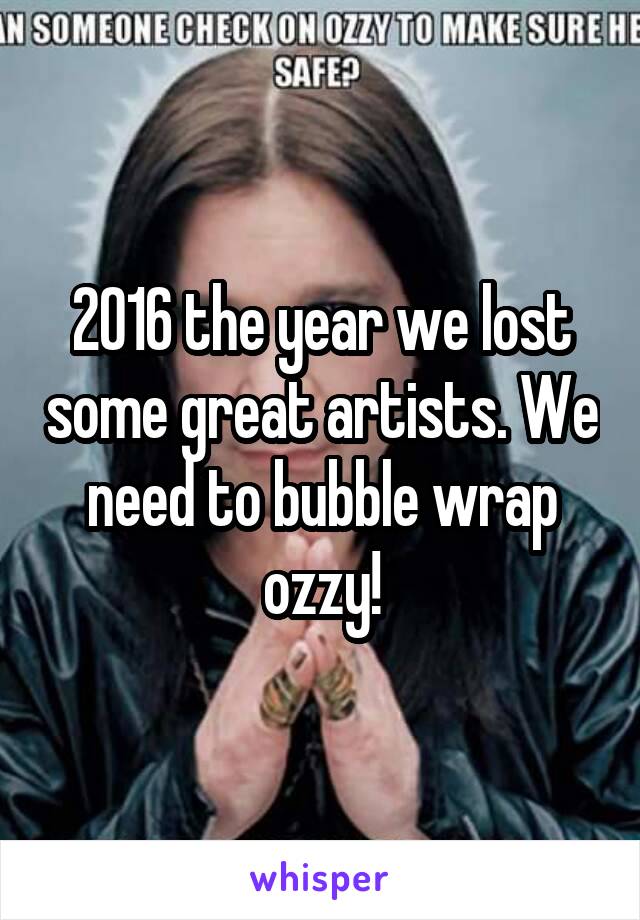 2016 the year we lost some great artists. We need to bubble wrap ozzy!