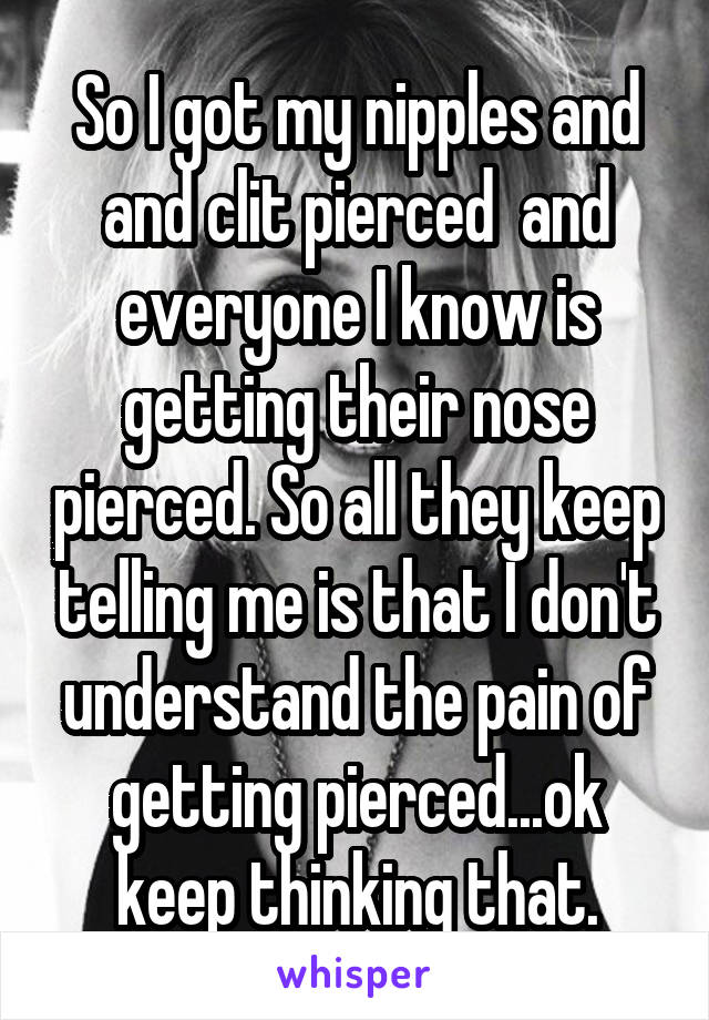 So I got my nipples and and clit pierced  and everyone I know is getting their nose pierced. So all they keep telling me is that I don't understand the pain of getting pierced...ok keep thinking that.