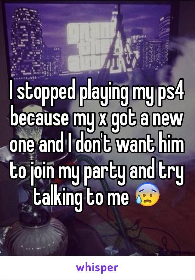 I stopped playing my ps4 because my x got a new one and I don't want him to join my party and try talking to me 😰