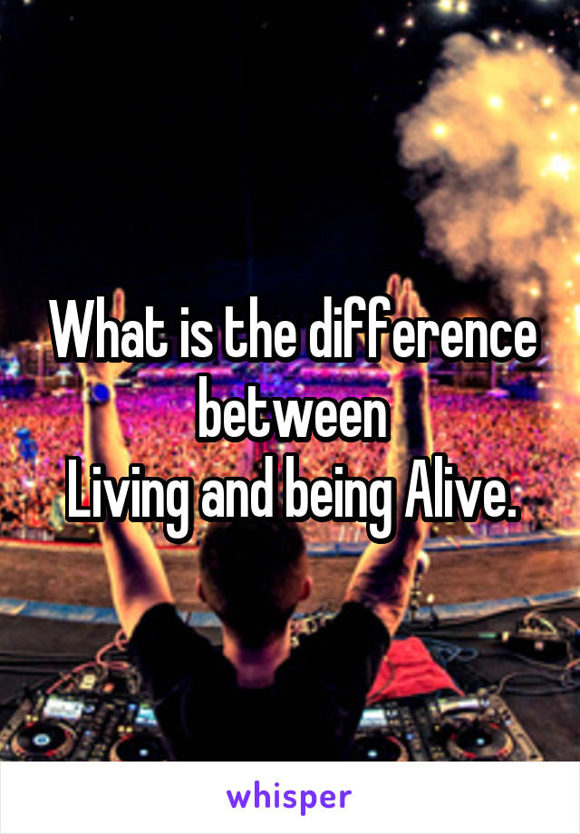 What is the difference between
Living and being Alive.