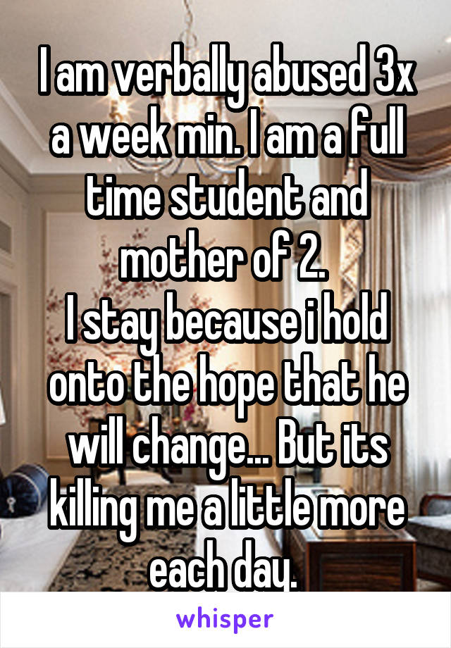 I am verbally abused 3x a week min. I am a full time student and mother of 2. 
I stay because i hold onto the hope that he will change... But its killing me a little more each day. 