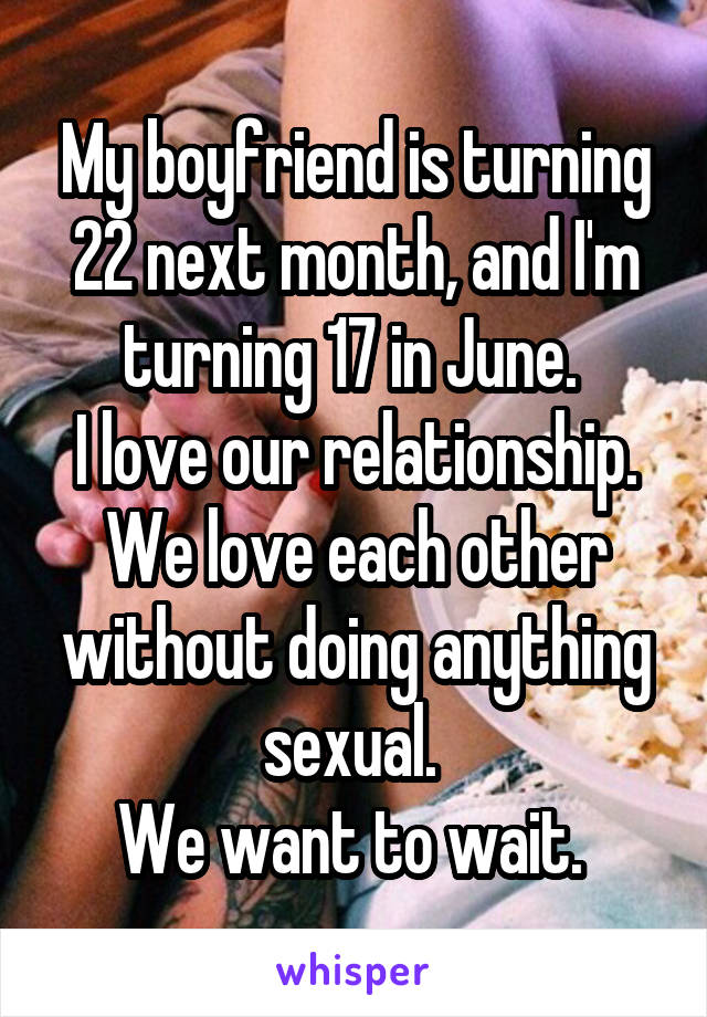 My boyfriend is turning 22 next month, and I'm turning 17 in June. 
I love our relationship. We love each other without doing anything sexual. 
We want to wait. 