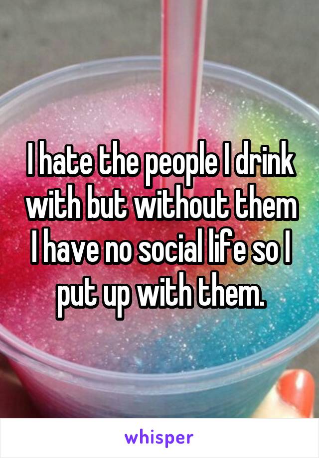 I hate the people I drink with but without them I have no social life so I put up with them.