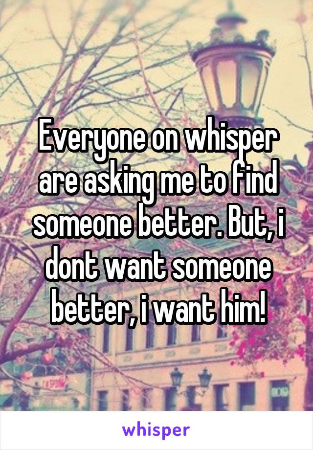 Everyone on whisper are asking me to find someone better. But, i dont want someone better, i want him!