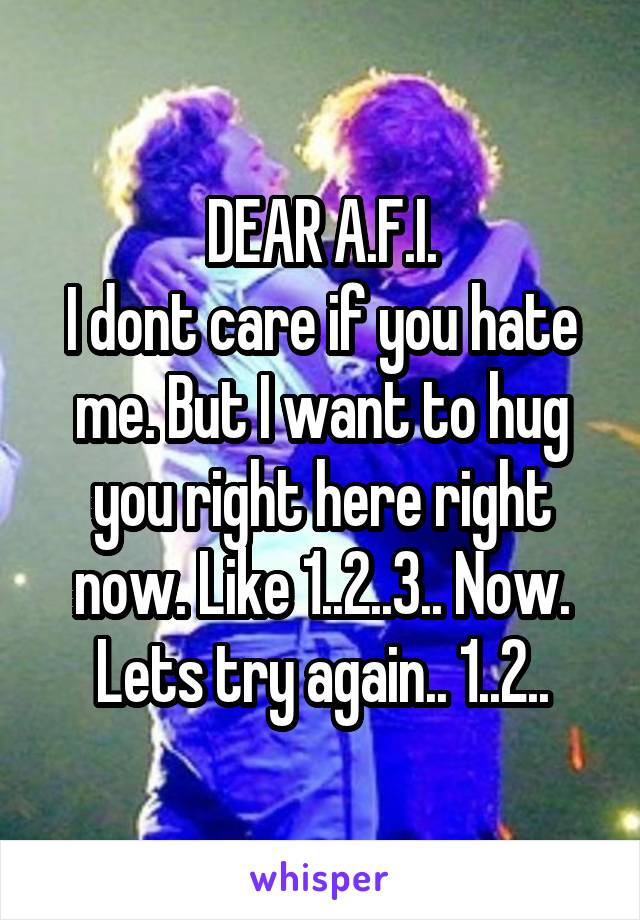 DEAR A.F.I.
I dont care if you hate me. But I want to hug you right here right now. Like 1..2..3.. Now. Lets try again.. 1..2..