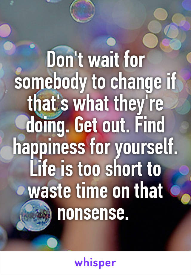 Don't wait for somebody to change if that's what they're doing. Get out. Find happiness for yourself. Life is too short to waste time on that nonsense. 