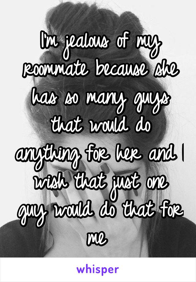 I'm jealous of my roommate because she has so many guys that would do anything for her and I wish that just one guy would do that for me 