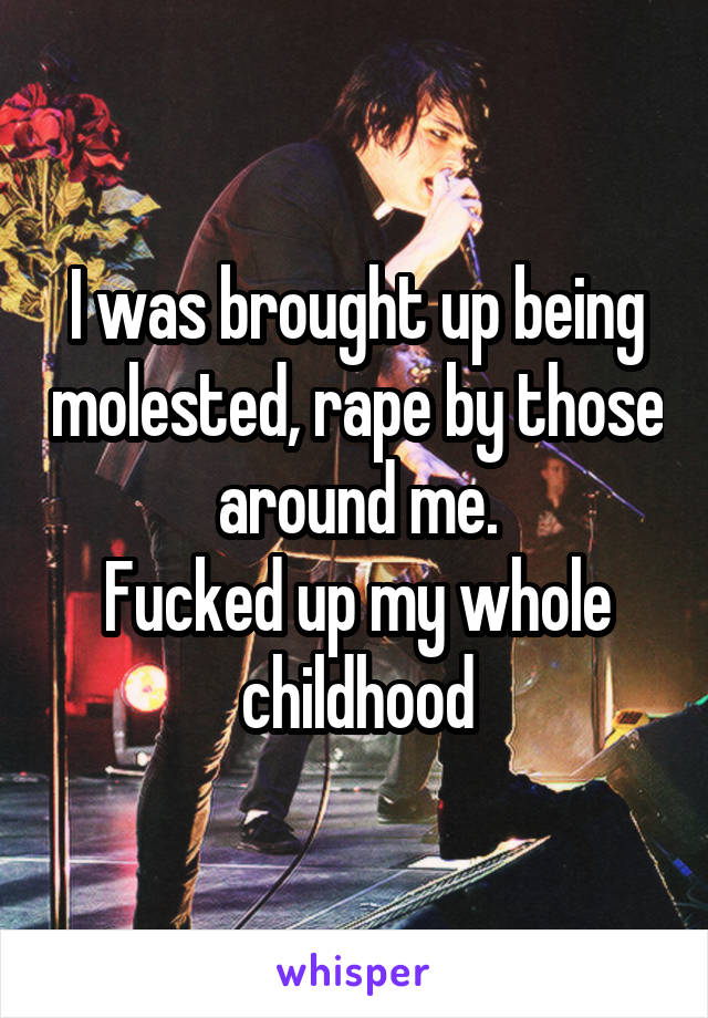 I was brought up being molested, rape by those around me.
Fucked up my whole childhood