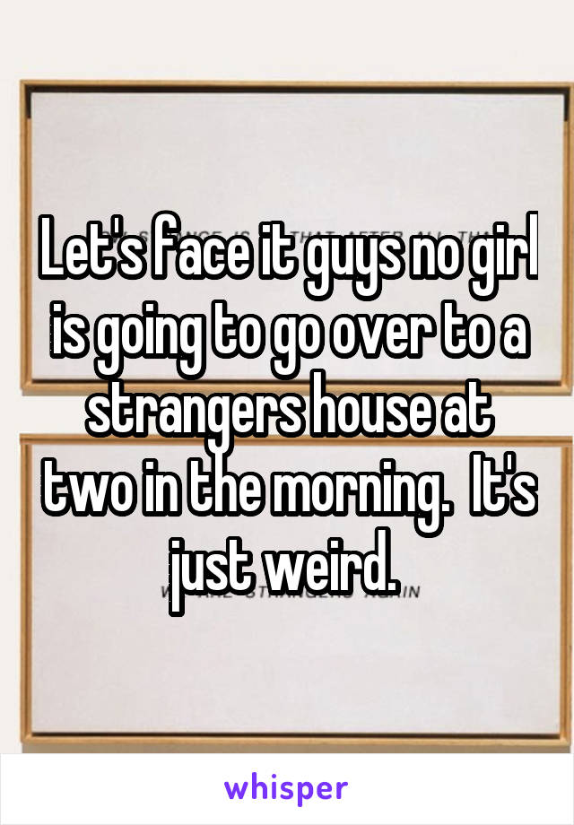 Let's face it guys no girl is going to go over to a strangers house at two in the morning.  It's just weird. 