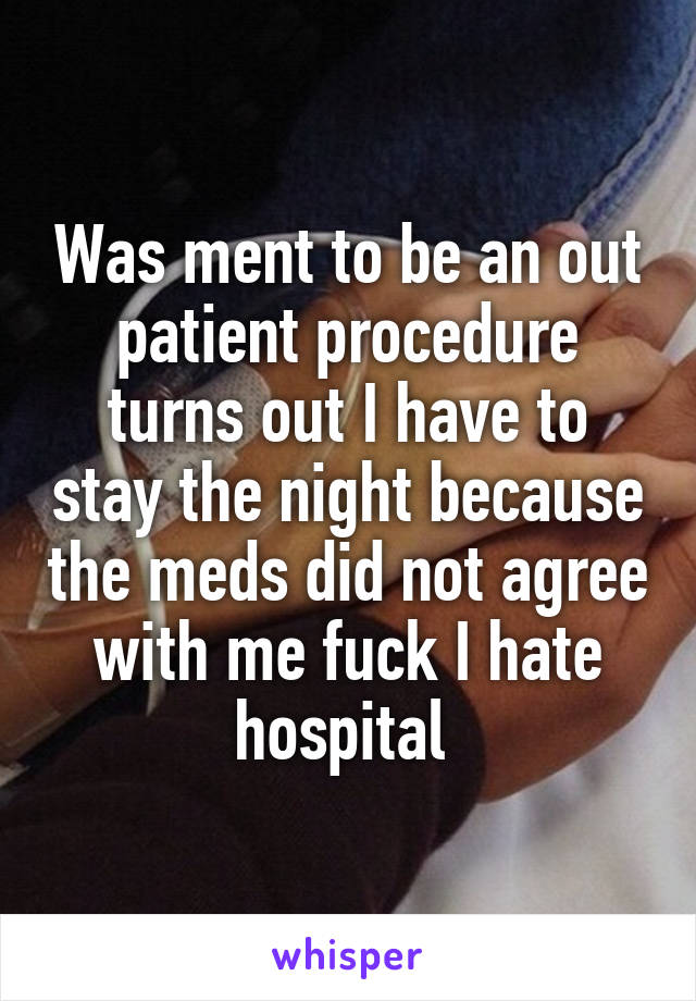 Was ment to be an out patient procedure turns out I have to stay the night because the meds did not agree with me fuck I hate hospital 