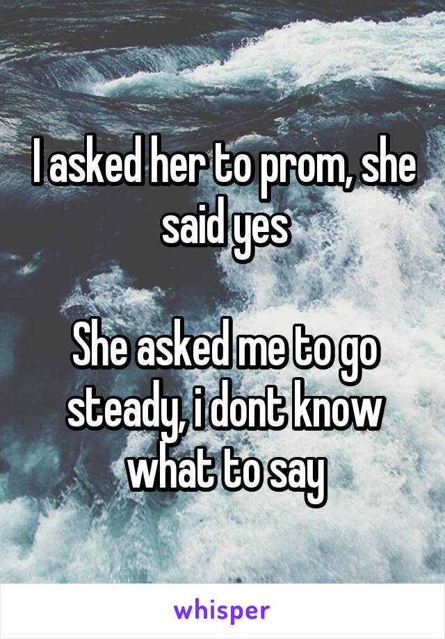 I asked her to prom, she said yes

She asked me to go steady, i dont know what to say