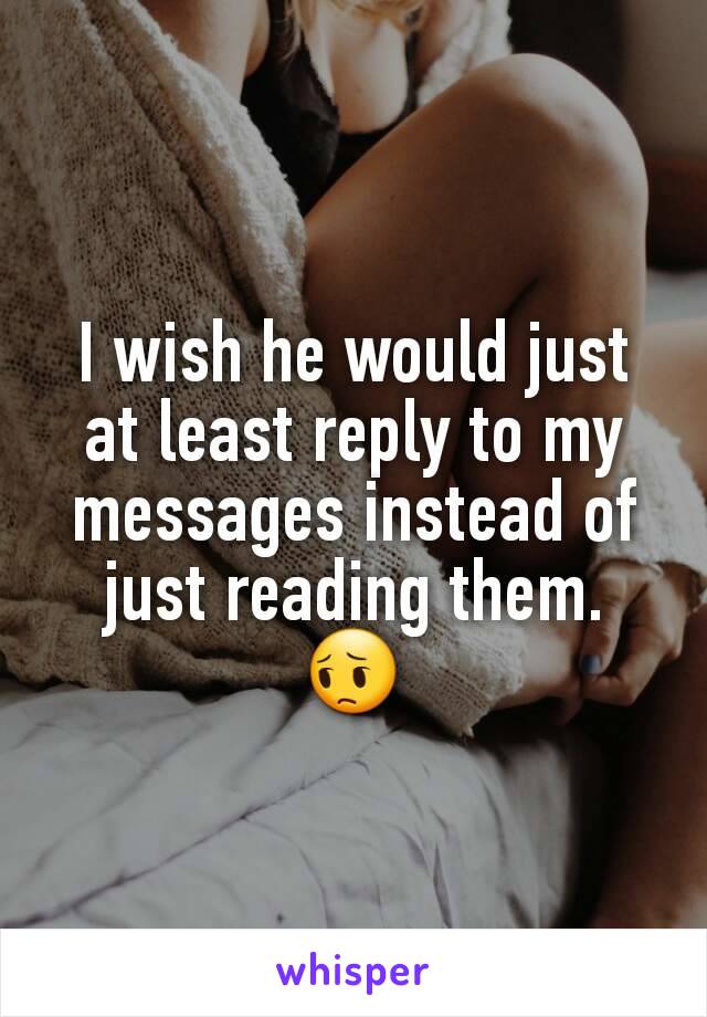 I wish he would just at least reply to my messages instead of just reading them.  😔