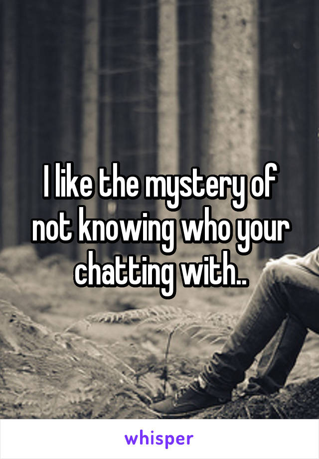 I like the mystery of not knowing who your chatting with..