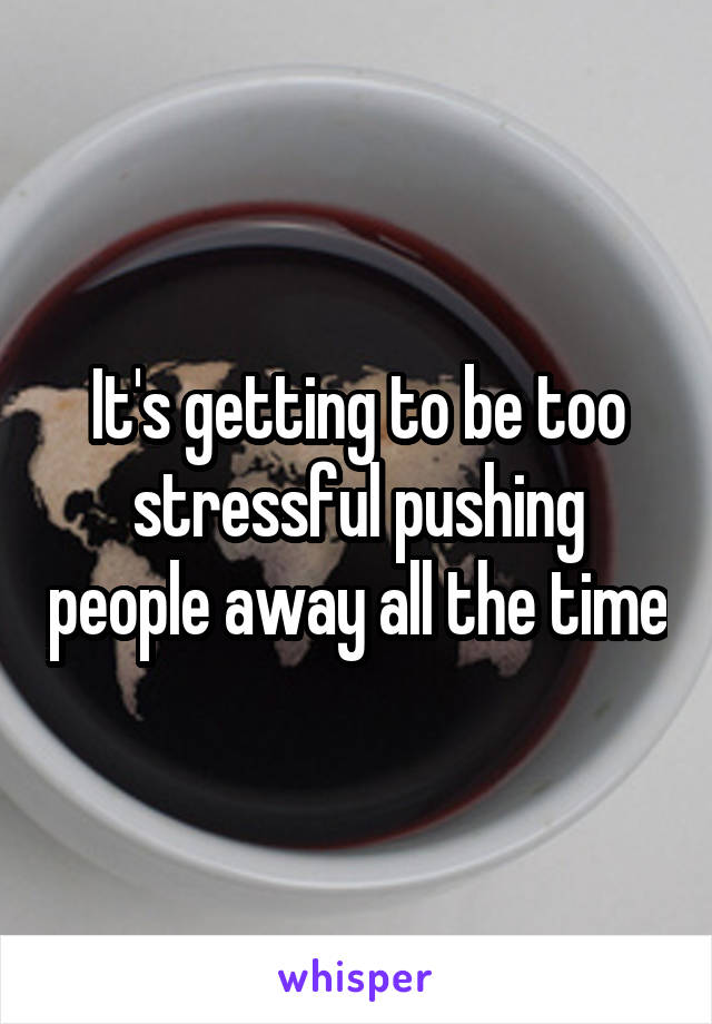 It's getting to be too stressful pushing people away all the time