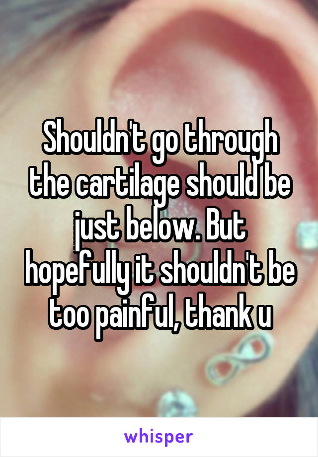 Shouldn't go through the cartilage should be just below. But hopefully it shouldn't be too painful, thank u