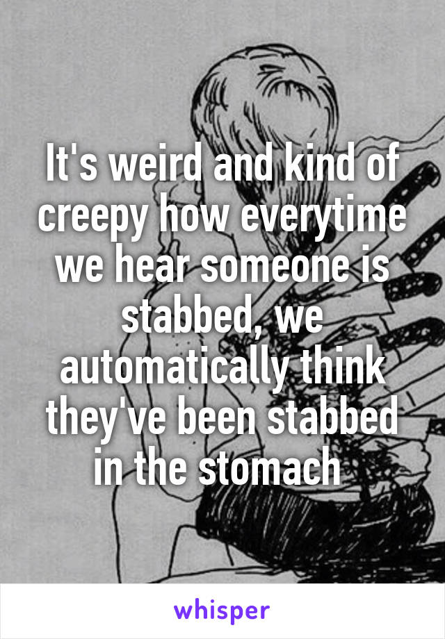 It's weird and kind of creepy how everytime we hear someone is stabbed, we automatically think they've been stabbed in the stomach 