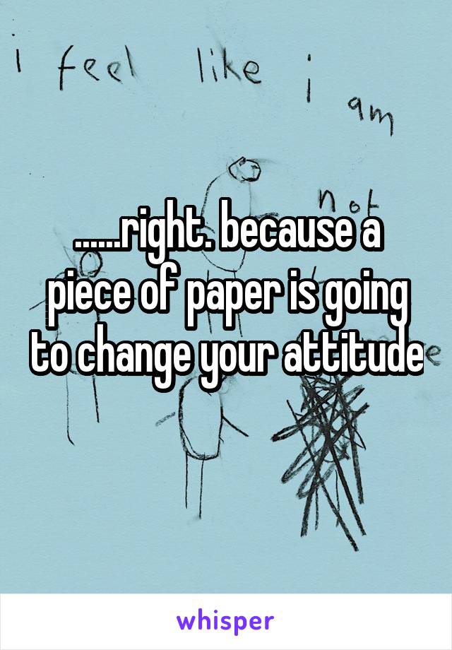 ......right. because a piece of paper is going to change your attitude 