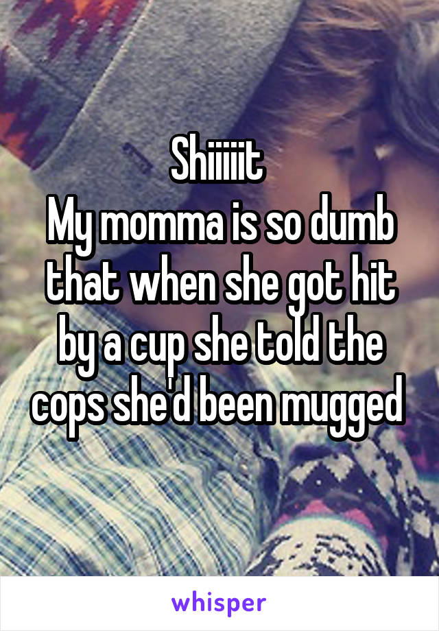 Shiiiiit 
My momma is so dumb that when she got hit by a cup she told the cops she'd been mugged 
