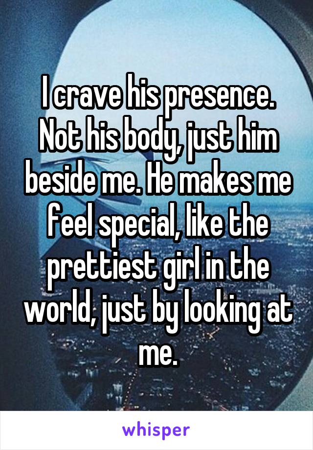 I crave his presence. Not his body, just him beside me. He makes me feel special, like the prettiest girl in the world, just by looking at me.