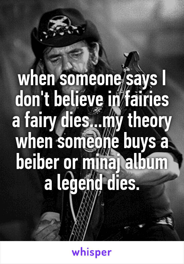 when someone says I don't believe in fairies a fairy dies...my theory when someone buys a beiber or minaj album a legend dies.