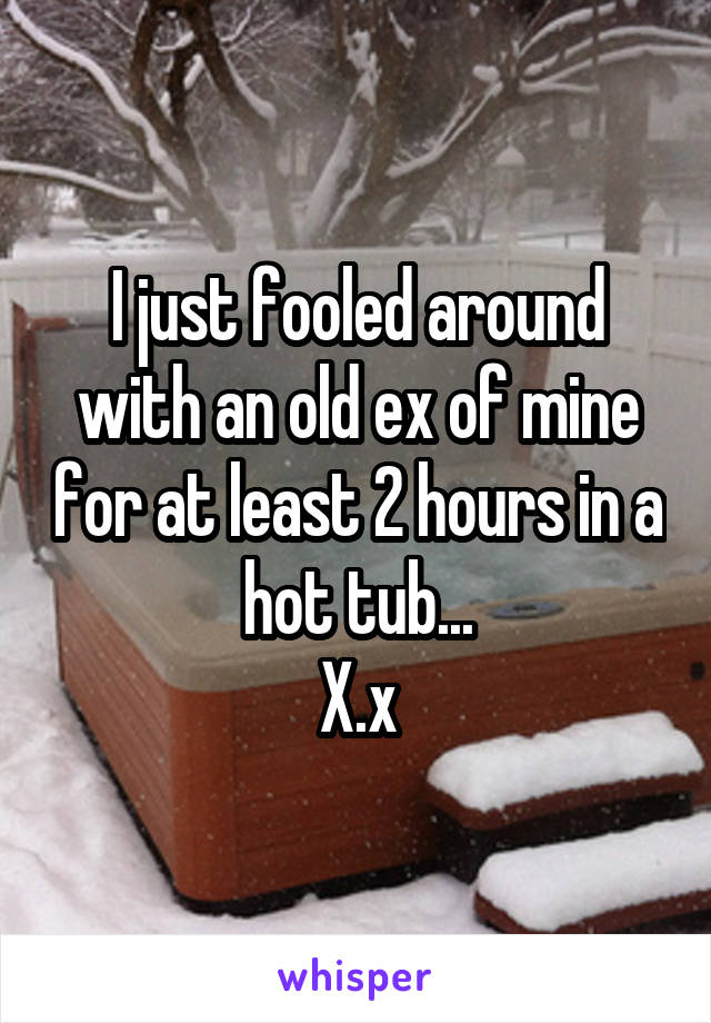 I just fooled around with an old ex of mine for at least 2 hours in a hot tub...
X.x