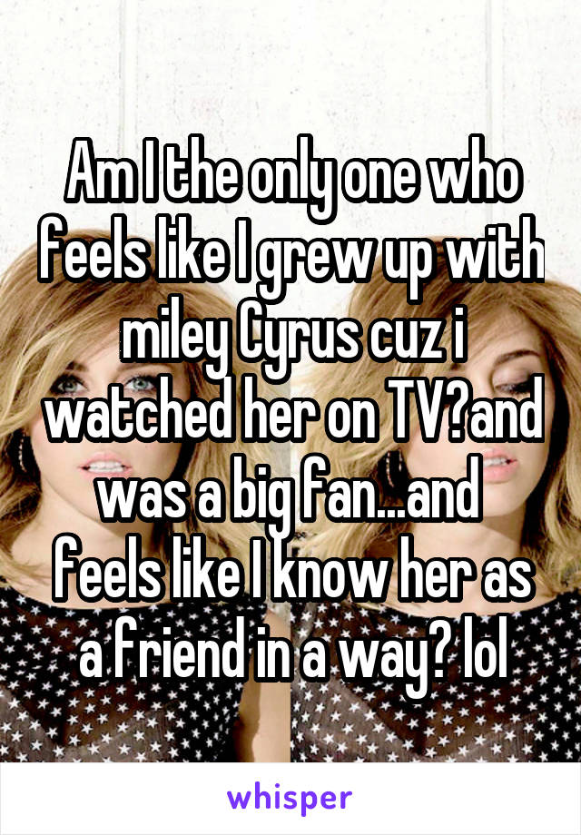 Am I the only one who feels like I grew up with miley Cyrus cuz i watched her on TV?and was a big fan...and  feels like I know her as a friend in a way? lol