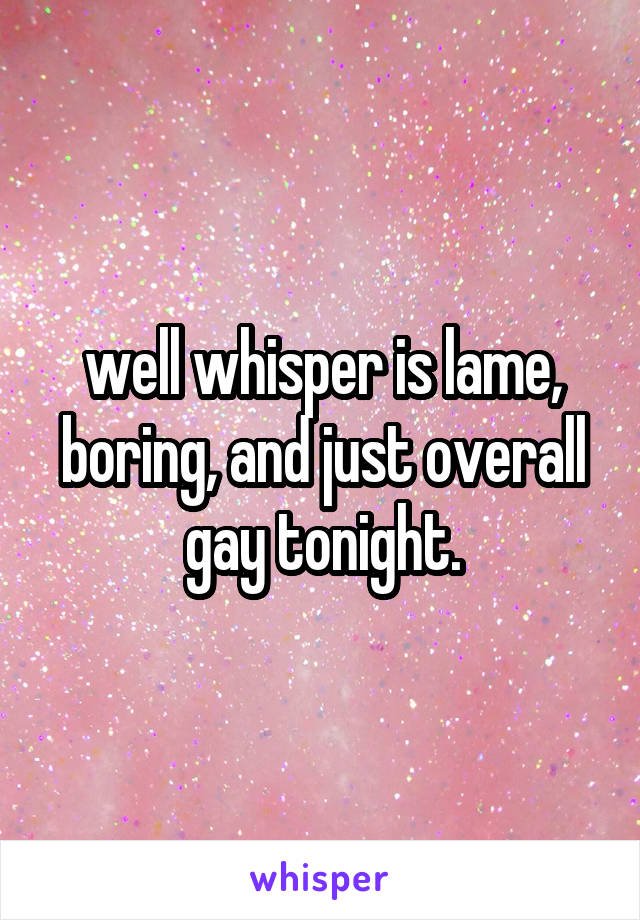 well whisper is lame, boring, and just overall gay tonight.