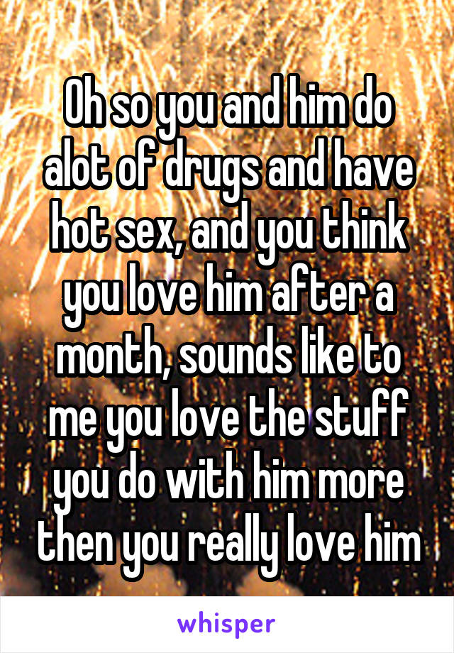 Oh so you and him do alot of drugs and have hot sex, and you think you love him after a month, sounds like to me you love the stuff you do with him more then you really love him