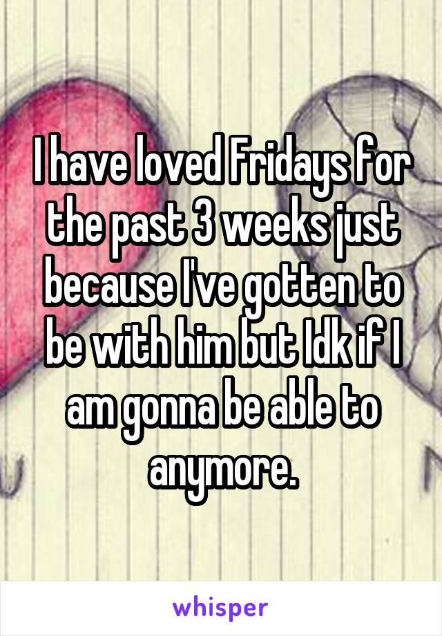 I have loved Fridays for the past 3 weeks just because I've gotten to be with him but Idk if I am gonna be able to anymore.