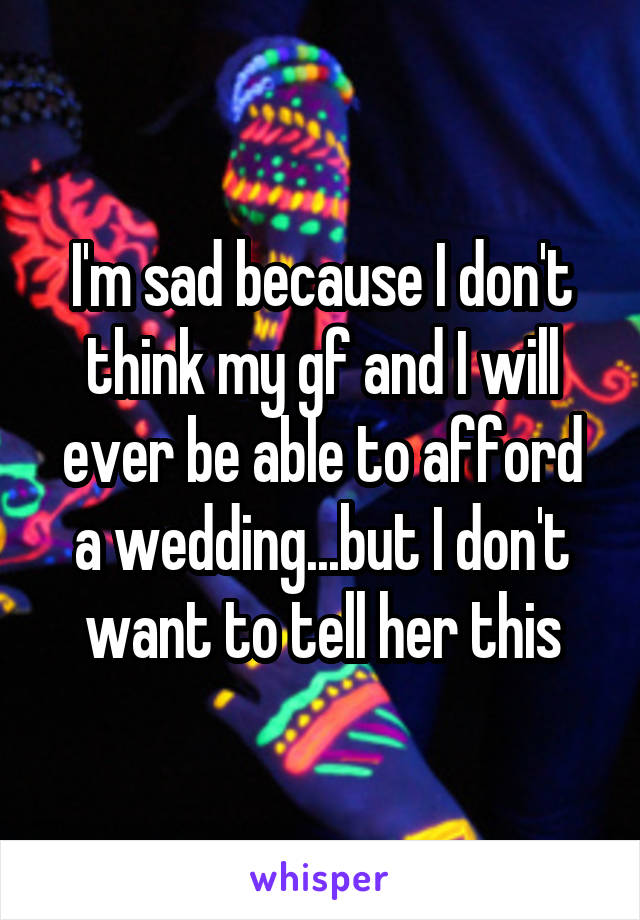 I'm sad because I don't think my gf and I will ever be able to afford a wedding...but I don't want to tell her this