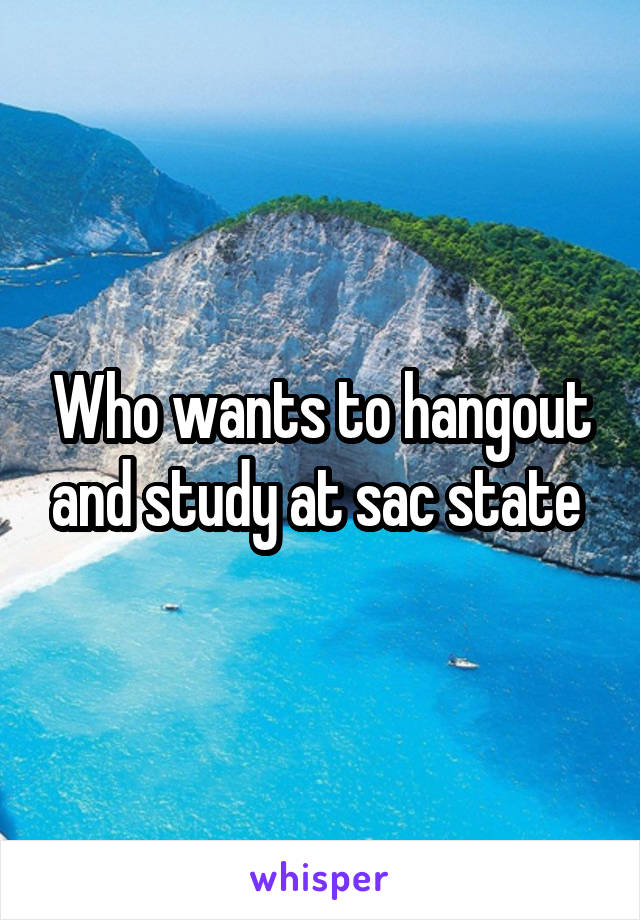 Who wants to hangout and study at sac state 