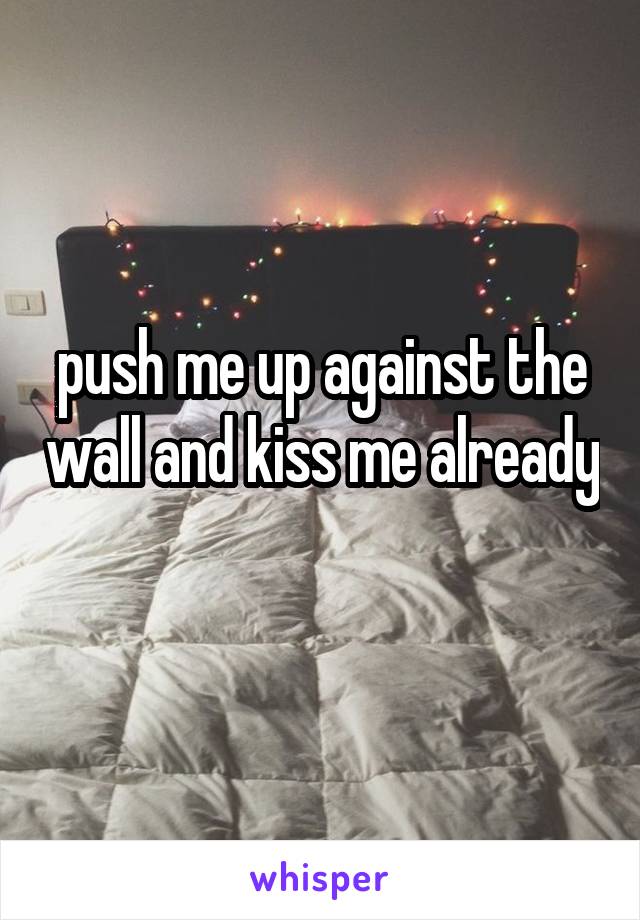 push me up against the wall and kiss me already 