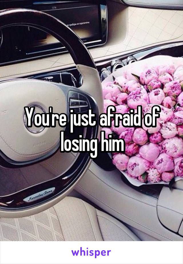 You're just afraid of losing him