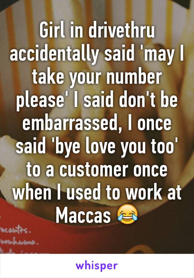 Girl in drivethru accidentally said 'may I take your number please' I said don't be embarrassed, I once said 'bye love you too' to a customer once when I used to work at Maccas 😂