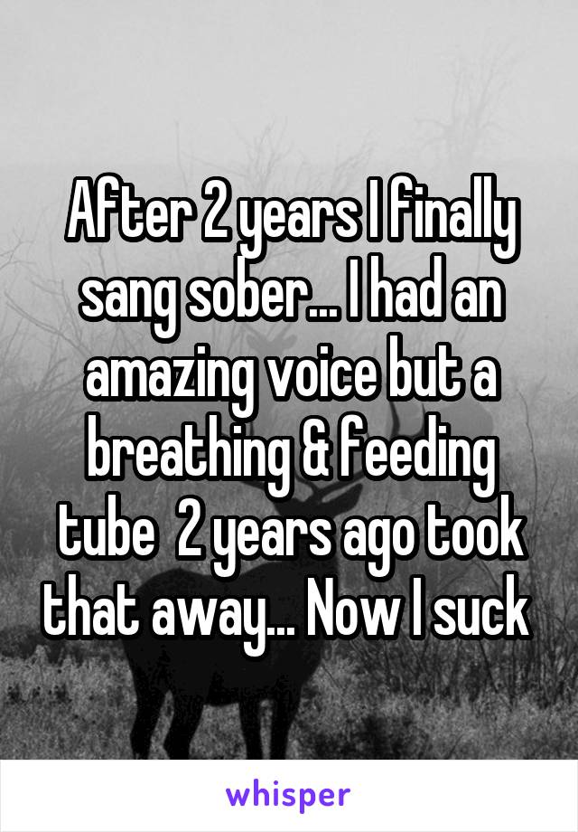 After 2 years I finally sang sober... I had an amazing voice but a breathing & feeding tube  2 years ago took that away... Now I suck 