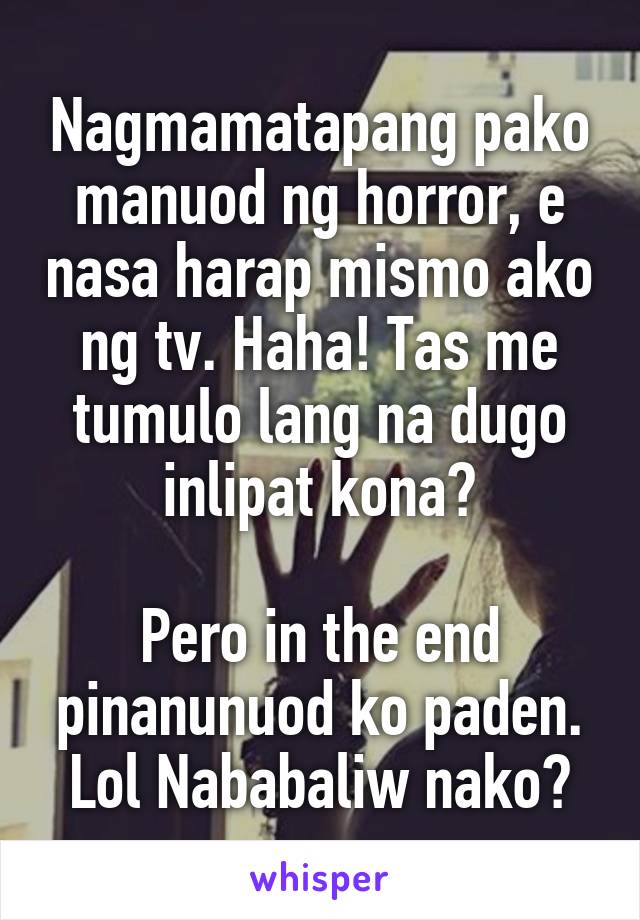 Nagmamatapang pako manuod ng horror, e nasa harap mismo ako ng tv. Haha! Tas me tumulo lang na dugo inlipat kona😂

Pero in the end pinanunuod ko paden. Lol Nababaliw nako😂