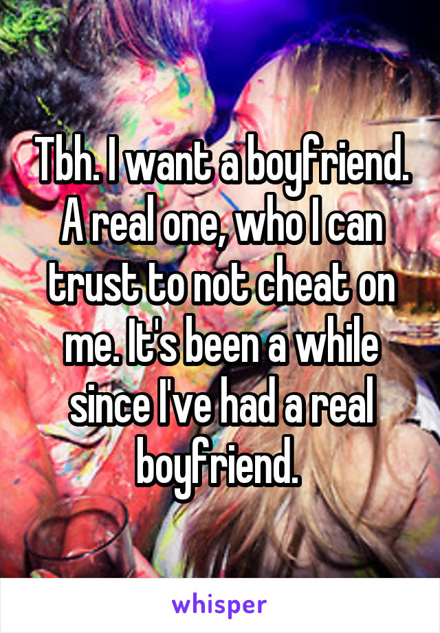 Tbh. I want a boyfriend. A real one, who I can trust to not cheat on me. It's been a while since I've had a real boyfriend. 