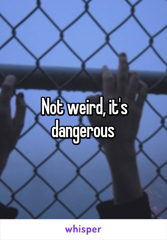 Not weird, it's dangerous 