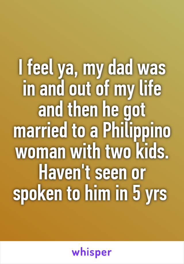 I feel ya, my dad was in and out of my life and then he got married to a Philippino woman with two kids. Haven't seen or spoken to him in 5 yrs 