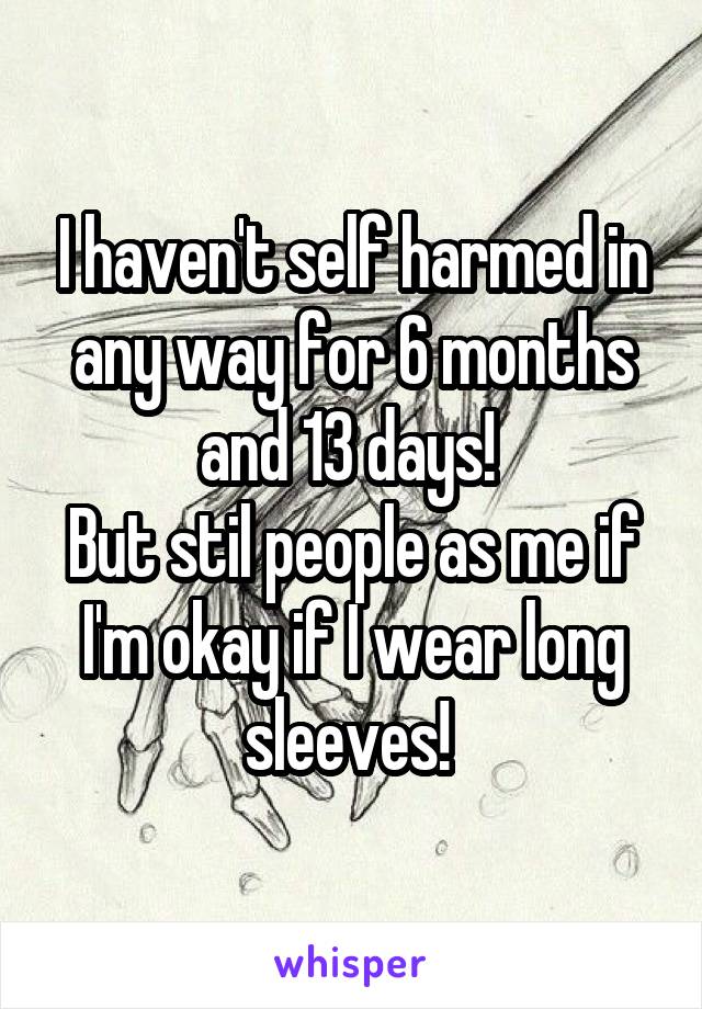 I haven't self harmed in any way for 6 months and 13 days! 
But stil people as me if I'm okay if I wear long sleeves! 